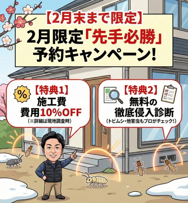 【2月末まで】2月限定「先手必勝」予約キャンペーン!
2月末までにご依頼・ご成約いただいたお客様限定で、以下の豪華特典をご用意いたしました。
特典内容詳細
【特典1】施工費用10%OFF通常価格より割引いたします(※詳細は現地調査時にお伝えします)
【特典2】無料の徹底侵入診断トビムシだけでなく、他の害虫のリスクもプロの目で無料チェック!